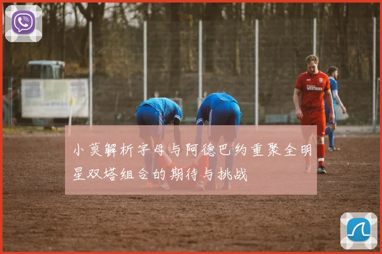 小莫解析字母与阿德巴约重聚全明星双塔组合的期待与挑战
