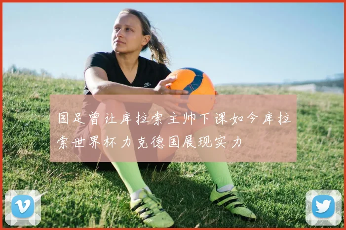 国足曾让库拉索主帅下课如今库拉索世界杯力克德国展现实力
