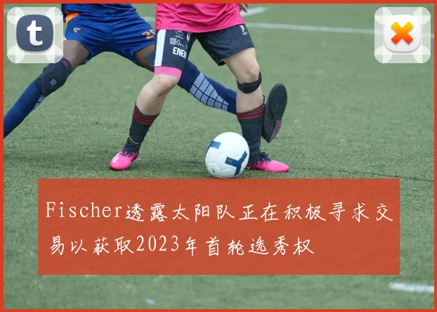 Fischer透露太阳队正在积极寻求交易以获取2023年首轮选秀权