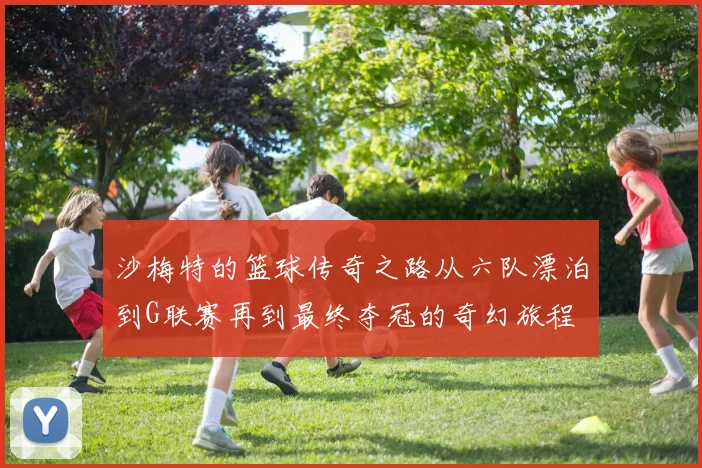 沙梅特的篮球传奇之路从六队漂泊到G联赛再到最终夺冠的奇幻旅程