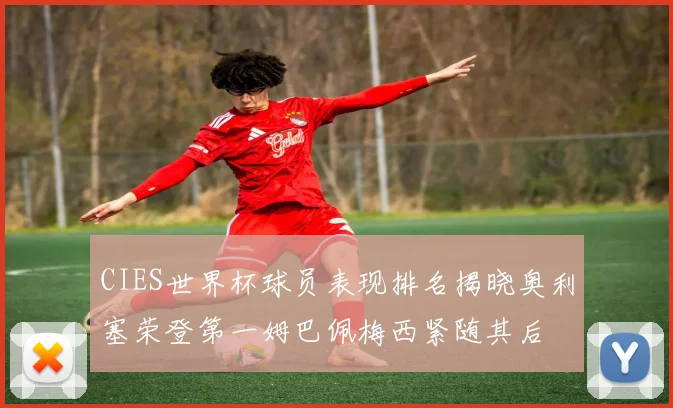 CIES世界杯球员表现排名揭晓奥利塞荣登第一姆巴佩梅西紧随其后