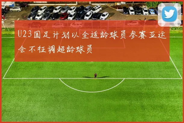 U23国足计划以全适龄球员参赛亚运会不征调超龄球员