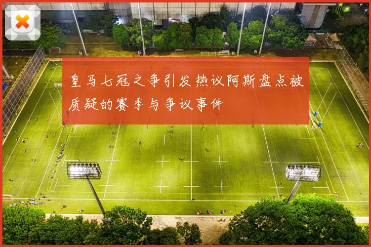 皇马七冠之争引发热议阿斯盘点被质疑的赛季与争议事件