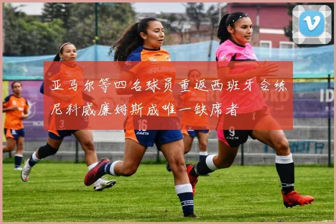 亚马尔等四名球员重返西班牙合练尼科威廉姆斯成唯一缺席者