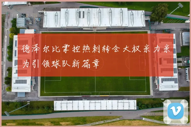 德泽尔比掌控热刺转会大权亲力亲为引领球队新篇章