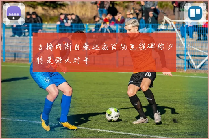 吉梅内斯自豪达成百场里程碑称沙特是强大对手