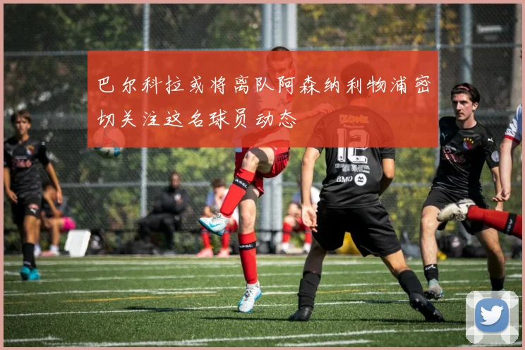 巴尔科拉或将离队阿森纳利物浦密切关注这名球员动态