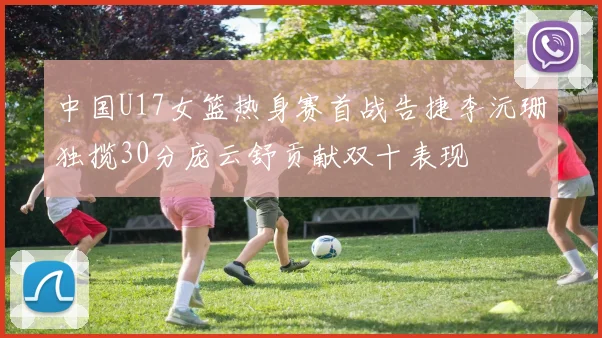 中国U17女篮热身赛首战告捷李沅珊独揽30分庞云舒贡献双十表现