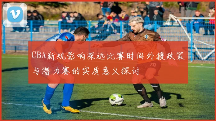 CBA新规影响深远比赛时间外援政策与潜力赛的实质意义探讨