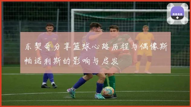 东契奇分享篮球心路历程与偶像斯帕诺利斯的影响与启发