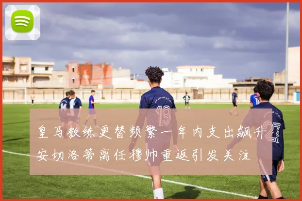 皇马教练更替频繁一年内支出飙升安切洛蒂离任穆帅重返引发关注